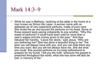Mark 14:3–9
 While he was in Bethany, reclining at the table in the home of a
man known as Simon the Leper, a woman came with an
alabaster jar of very expensive perfume, made of pure nard.
She broke the jar and poured the perfume on his head. Some of
those present were saying indignantly to one another, “Why this
waste of perfume? It could have been sold for more than a
year’s wages and the money given to the poor.” And they
rebuked her harshly. “Leave her alone,” said Jesus. “Why are
you bothering her? She has done a beautiful thing to me. The
poor you will always have with you, and you can help them any
time you want. But you will not always have me. She did what
she could. She poured perfume on my body beforehand to
prepare for my burial. I tell you the truth, wherever the gospel is
preached throughout the world, what she has done will also be
told, in memory of her.”
 