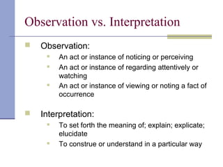 Observation vs. Interpretation
 Observation:
 An act or instance of noticing or perceiving
 An act or instance of regarding attentively or
watching
 An act or instance of viewing or noting a fact of
occurrence
 Interpretation:
 To set forth the meaning of; explain; explicate;
elucidate
 To construe or understand in a particular way
 