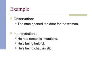 Example
 Observation:
 The man opened the door for the woman.
 Interpretations:
 He has romantic intentions.
 He’s being helpful.
 He’s being chauvinistic.
 