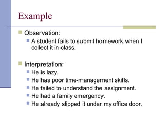 Example
 Observation:
 A student fails to submit homework when I
collect it in class.
 Interpretation:
 He is lazy.
 He has poor time-management skills.
 He failed to understand the assignment.
 He had a family emergency.
 He already slipped it under my office door.
 
