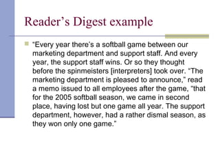 Reader’s Digest example
 “Every year there’s a softball game between our
marketing department and support staff. And every
year, the support staff wins. Or so they thought
before the spinmeisters [interpreters] took over. “The
marketing department is pleased to announce,” read
a memo issued to all employees after the game, “that
for the 2005 softball season, we came in second
place, having lost but one game all year. The support
department, however, had a rather dismal season, as
they won only one game.”
 