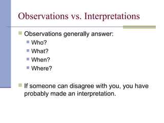Observations vs. Interpretations
 Observations generally answer:
 Who?
 What?
 When?
 Where?
 If someone can disagree with you, you have
probably made an interpretation.
 