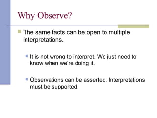 Why Observe?
 The same facts can be open to multiple
interpretations.
 It is not wrong to interpret. We just need to
know when we’re doing it.
 Observations can be asserted. Interpretations
must be supported.
 