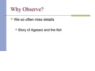 Why Observe?
 We so often miss details
 Story of Agassiz and the fish
 