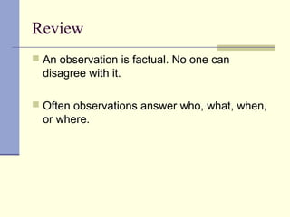 Review
 An observation is factual. No one can
disagree with it.
 Often observations answer who, what, when,
or where.
 