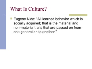 What Is Culture?
 Eugene Nida: “All learned behavior which is
socially acquired; that is the material and
non-material traits that are passed on from
one generation to another.”
 