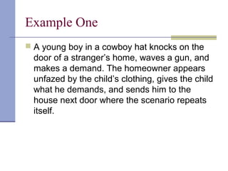 Example One
 A young boy in a cowboy hat knocks on the
door of a stranger’s home, waves a gun, and
makes a demand. The homeowner appears
unfazed by the child’s clothing, gives the child
what he demands, and sends him to the
house next door where the scenario repeats
itself.
 