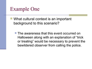 Example One
 What cultural context is an important
background to this scenario?
 The awareness that this event occurred on
Halloween along with an explanation of “trick
or treating” would be necessary to prevent the
bewildered observer from calling the police.
 