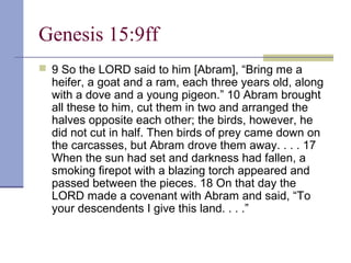 Genesis 15:9ff
 9 So the LORD said to him [Abram], “Bring me a
heifer, a goat and a ram, each three years old, along
with a dove and a young pigeon.” 10 Abram brought
all these to him, cut them in two and arranged the
halves opposite each other; the birds, however, he
did not cut in half. Then birds of prey came down on
the carcasses, but Abram drove them away. . . . 17
When the sun had set and darkness had fallen, a
smoking firepot with a blazing torch appeared and
passed between the pieces. 18 On that day the
LORD made a covenant with Abram and said, “To
your descendents I give this land. . . .”
 