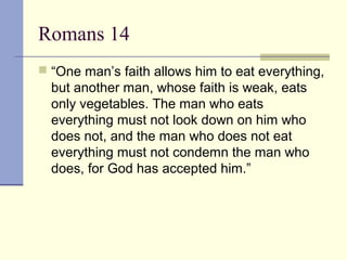 Romans 14
 “One man’s faith allows him to eat everything,
but another man, whose faith is weak, eats
only vegetables. The man who eats
everything must not look down on him who
does not, and the man who does not eat
everything must not condemn the man who
does, for God has accepted him.”
 