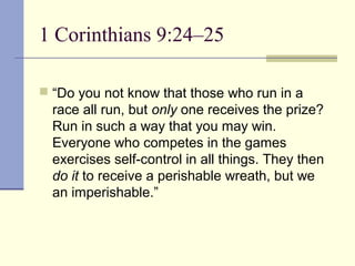 1 Corinthians 9:24–25
 “Do you not know that those who run in a
race all run, but only one receives the prize?
Run in such a way that you may win.
Everyone who competes in the games
exercises self-control in all things. They then
do it to receive a perishable wreath, but we
an imperishable.”
 