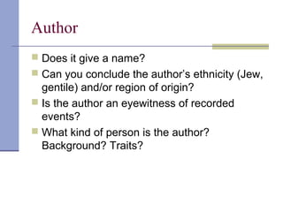 Author
 Does it give a name?
 Can you conclude the author’s ethnicity (Jew,
gentile) and/or region of origin?
 Is the author an eyewitness of recorded
events?
 What kind of person is the author?
Background? Traits?
 