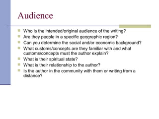 Audience
 Who is the intended/original audience of the writing?
 Are they people in a specific geographic region?
 Can you determine the social and/or economic background?
 What customs/concepts are they familiar with and what
customs/concepts must the author explain?
 What is their spiritual state?
 What is their relationship to the author?
 Is the author in the community with them or writing from a
distance?
 