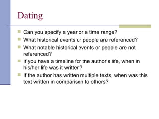 Dating
 Can you specify a year or a time range?
 What historical events or people are referenced?
 What notable historical events or people are not
referenced?
 If you have a timeline for the author’s life, when in
his/her life was it written?
 If the author has written multiple texts, when was this
text written in comparison to others?
 