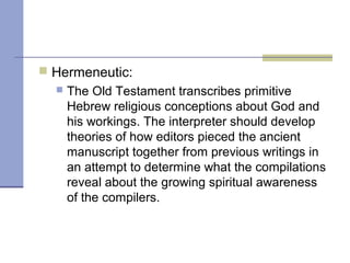  Hermeneutic:
 The Old Testament transcribes primitive
Hebrew religious conceptions about God and
his workings. The interpreter should develop
theories of how editors pieced the ancient
manuscript together from previous writings in
an attempt to determine what the compilations
reveal about the growing spiritual awareness
of the compilers.
 