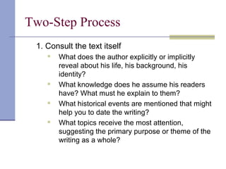 Two-Step Process
1. Consult the text itself
 What does the author explicitly or implicitly
reveal about his life, his background, his
identity?
 What knowledge does he assume his readers
have? What must he explain to them?
 What historical events are mentioned that might
help you to date the writing?
 What topics receive the most attention,
suggesting the primary purpose or theme of the
writing as a whole?
 