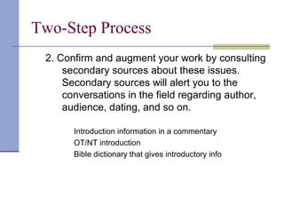 Two-Step Process
2. Confirm and augment your work by consulting
secondary sources about these issues.
Secondary sources will alert you to the
conversations in the field regarding author,
audience, dating, and so on.
Introduction information in a commentary
OT/NT introduction
Bible dictionary that gives introductory info
 