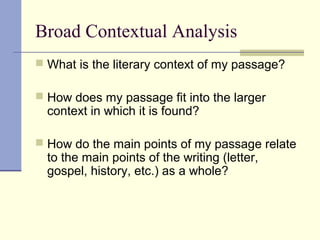 Broad Contextual Analysis
 What is the literary context of my passage?
 How does my passage fit into the larger
context in which it is found?
 How do the main points of my passage relate
to the main points of the writing (letter,
gospel, history, etc.) as a whole?
 