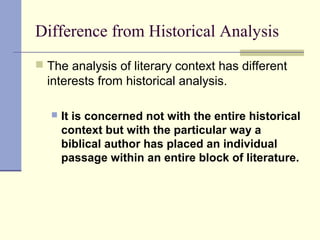 Difference from Historical Analysis
 The analysis of literary context has different
interests from historical analysis.
 It is concerned not with the entire historical
context but with the particular way a
biblical author has placed an individual
passage within an entire block of literature.
 