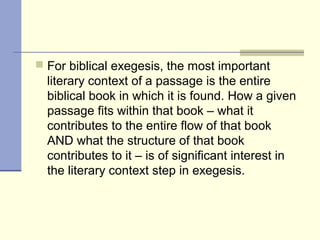 For biblical exegesis, the most important
literary context of a passage is the entire
biblical book in which it is found. How a given
passage fits within that book – what it
contributes to the entire flow of that book
AND what the structure of that book
contributes to it – is of significant interest in
the literary context step in exegesis.
 