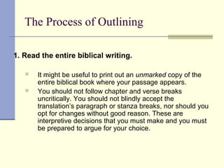 The Process of Outlining
1. Read the entire biblical writing.
 It might be useful to print out an unmarked copy of the
entire biblical book where your passage appears.
 You should not follow chapter and verse breaks
uncritically. You should not blindly accept the
translation’s paragraph or stanza breaks, nor should you
opt for changes without good reason. These are
interpretive decisions that you must make and you must
be prepared to argue for your choice.
 
