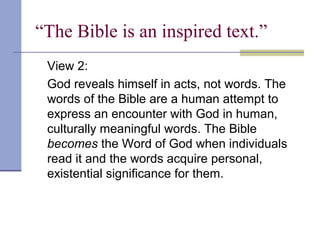 “The Bible is an inspired text.”
View 2:
God reveals himself in acts, not words. The
words of the Bible are a human attempt to
express an encounter with God in human,
culturally meaningful words. The Bible
becomes the Word of God when individuals
read it and the words acquire personal,
existential significance for them.
 