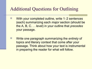 Additional Questions for Outlining
 With your completed outline, write 1–2 sentences
(each) summarizing each major section (should be
the A, B, C. . . level) in your outline that precedes
your passage.
 Write one paragraph summarizing the entirety of
topics and literary context that come after your
passage. Think about how your text is instrumental
in preparing the reader for what will follow.
 