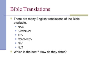Bible Translations
 There are many English translations of the Bible
available.
 NAS
 KJV/NKJV
 TEV
 RSV/NRSV
 NIV
 NLT
 Which is the best? How do they differ?
 