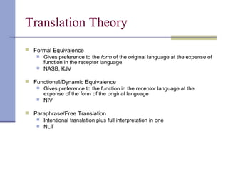 Translation Theory
 Formal Equivalence
 Gives preference to the form of the original language at the expense of
function in the receptor language
 NASB, KJV
 Functional/Dynamic Equivalence
 Gives preference to the function in the receptor language at the
expense of the form of the original language
 NIV
 Paraphrase/Free Translation
 Intentional translation plus full interpretation in one
 NLT
 