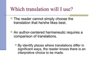 Which translation will I use?
 The reader cannot simply choose the
translation that he/she likes best.
 An author-centered hermeneutic requires a
comparison of translations.
 By identify places where translations differ in
significant ways, the reader knows there is an
interpretive choice to be made.
 