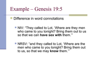 Example – Genesis 19:5
 Difference in word connotations
 NIV: “They called to Lot, ‘Where are they men
who came to you tonight? Bring them out to us
so that we can have sex with them.’”
 NRSV: “and they called to Lot, ‘Where are the
men who came to you tonight? Bring them out
to us, so that we may know them.’”
 