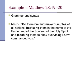 Example – Matthew 28:19–20
 Grammar and syntax
 NRSV: “Go therefore and make disciples of
all nations, baptizing them in the name of the
Father and of the Son and of the Holy Spirit
and teaching them to obey everything I have
commanded you.”
 