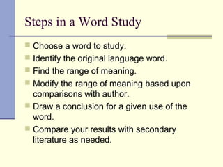 Steps in a Word Study
 Choose a word to study.
 Identify the original language word.
 Find the range of meaning.
 Modify the range of meaning based upon
comparisons with author.
 Draw a conclusion for a given use of the
word.
 Compare your results with secondary
literature as needed.
 