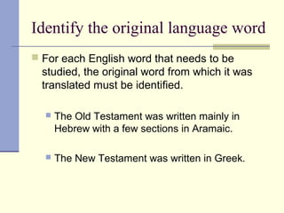 Identify the original language word
 For each English word that needs to be
studied, the original word from which it was
translated must be identified.
 The Old Testament was written mainly in
Hebrew with a few sections in Aramaic.
 The New Testament was written in Greek.
 