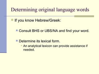 Determining original language words
 If you know Hebrew/Greek:
 Consult BHS or UBS/NA and find your word.
 Determine its lexical form.
 An analytical lexicon can provide assistance if
needed.
 