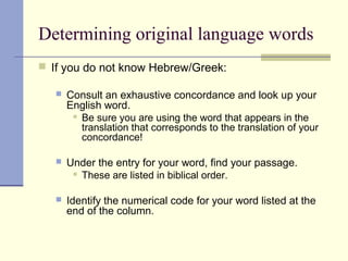 Determining original language words
 If you do not know Hebrew/Greek:
 Consult an exhaustive concordance and look up your
English word.
 Be sure you are using the word that appears in the
translation that corresponds to the translation of your
concordance!
 Under the entry for your word, find your passage.
 These are listed in biblical order.
 Identify the numerical code for your word listed at the
end of the column.
 