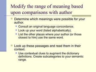 Modify the range of meaning based
upon comparisons with author
 Determine which meanings were possible for your
author.
 Consult an original language concordance.
 Look up your word (listed alphabetically).
 List the other places where your author (or those
closest to him) use the same word.
 Look up these passages and read them in their
context.
 Use contextual clues to augment the dictionary
definitions. Create subcategories to your semantic
range.
 
