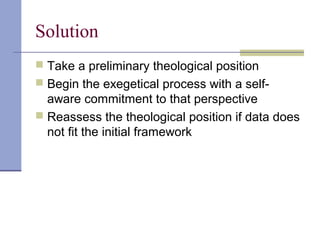 Solution
 Take a preliminary theological position
 Begin the exegetical process with a self-
aware commitment to that perspective
 Reassess the theological position if data does
not fit the initial framework
 