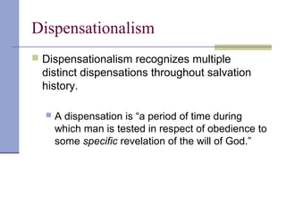 Dispensationalism
 Dispensationalism recognizes multiple
distinct dispensations throughout salvation
history.
 A dispensation is “a period of time during
which man is tested in respect of obedience to
some specific revelation of the will of God.”
 