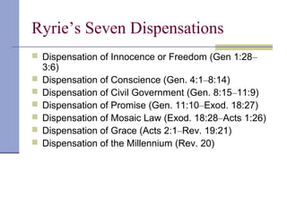 Ryrie’s Seven Dispensations
 Dispensation of Innocence or Freedom (Gen 1:28–
3:6)
 Dispensation of Conscience (Gen. 4:1–8:14)
 Dispensation of Civil Government (Gen. 8:15–11:9)
 Dispensation of Promise (Gen. 11:10–Exod. 18:27)
 Dispensation of Mosaic Law (Exod. 18:28–Acts 1:26)
 Dispensation of Grace (Acts 2:1–Rev. 19:21)
 Dispensation of the Millennium (Rev. 20)
 