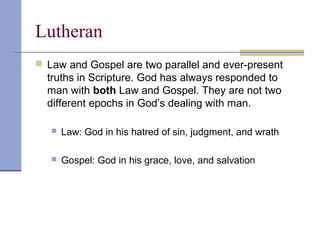 Lutheran
 Law and Gospel are two parallel and ever-present
truths in Scripture. God has always responded to
man with both Law and Gospel. They are not two
different epochs in God’s dealing with man.
 Law: God in his hatred of sin, judgment, and wrath
 Gospel: God in his grace, love, and salvation
 