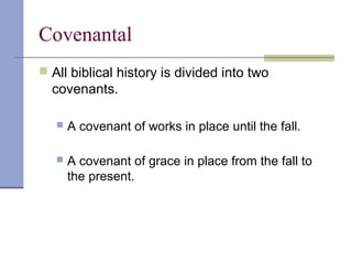 Covenantal
 All biblical history is divided into two
covenants.
 A covenant of works in place until the fall.
 A covenant of grace in place from the fall to
the present.
 