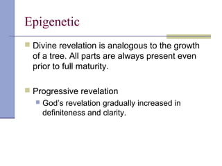 Epigenetic
 Divine revelation is analogous to the growth
of a tree. All parts are always present even
prior to full maturity.
 Progressive revelation
 God’s revelation gradually increased in
definiteness and clarity.
 