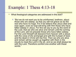 Example: 1 Thess 4:13-18
 What theological categories are addressed in this text?
 “But we do not want you to be uninformed, brethren, about
those who are asleep, so that you will not grieve as do the
rest who have no hope. For if we believe that Jesus died and
rose again, even so God will bring with Him those who have
fallen asleep in Jesus. For this we say to you by the word of
the Lord, that we who are alive and remain until the coming
of the Lord, will not precede those who have fallen asleep.
For the Lord Himself will descend from heaven with a shout,
with the voice of the archangel and with the trumpet of God,
and the dead in Christ will rise first. Then we who are alive
and remain will be caught up together with them in the
clouds to meet the Lord in the air, and so we shall always be
with the Lord. Therefore comfort one another with these
words.”
 