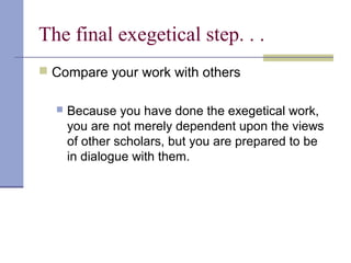 The final exegetical step. . .
 Compare your work with others
 Because you have done the exegetical work,
you are not merely dependent upon the views
of other scholars, but you are prepared to be
in dialogue with them.
 