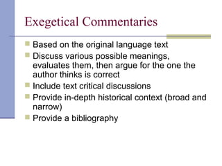 Exegetical Commentaries
 Based on the original language text
 Discuss various possible meanings,
evaluates them, then argue for the one the
author thinks is correct
 Include text critical discussions
 Provide in-depth historical context (broad and
narrow)
 Provide a bibliography
 