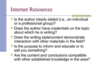 Internet Resources
 Is the author clearly stated (i.e., an individual
or a professional group)?
 Does the author have credentials on the topic
about which he is writing?
 Does the writing style/content demonstrate
interaction with other materials in the field?
 Is the purpose to inform and educate or to
sell you something?
 Are the content and conclusions compatible
with other established knowledge in the area?
 