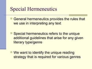 Special Hermeneutics
 General hermeneutics provides the rules that
we use in interpreting any text
 Special hermeneutics refers to the unique
additional guidelines that arise for any given
literary type/genre
 We want to identify the unique reading
strategy that is required for various genres
 
