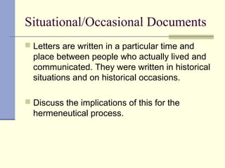 Situational/Occasional Documents
 Letters are written in a particular time and
place between people who actually lived and
communicated. They were written in historical
situations and on historical occasions.
 Discuss the implications of this for the
hermeneutical process.
 