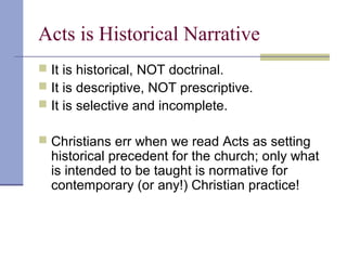 Acts is Historical Narrative
 It is historical, NOT doctrinal.
 It is descriptive, NOT prescriptive.
 It is selective and incomplete.
 Christians err when we read Acts as setting
historical precedent for the church; only what
is intended to be taught is normative for
contemporary (or any!) Christian practice!
 